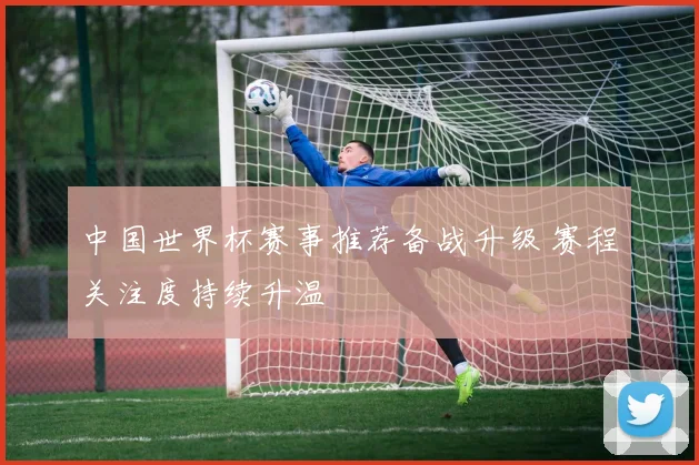 中国世界杯赛事推荐备战升级 赛程关注度持续升温