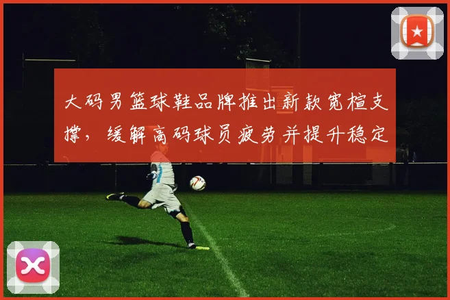 大码男篮球鞋品牌推出新款宽楦支撑，缓解高码球员疲劳并提升稳定性