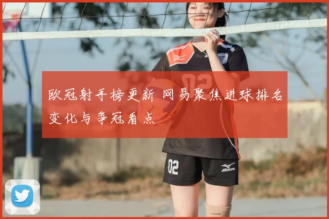 欧冠射手榜更新 网易聚焦进球排名变化与争冠看点