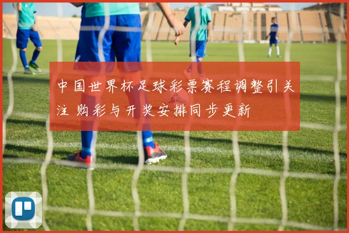 中国世界杯足球彩票赛程调整引关注 购彩与开奖安排同步更新