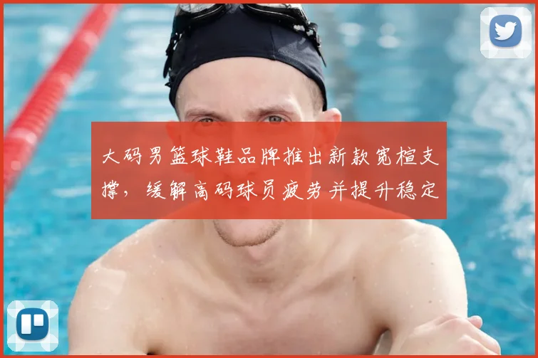 大码男篮球鞋品牌推出新款宽楦支撑，缓解高码球员疲劳并提升稳定性