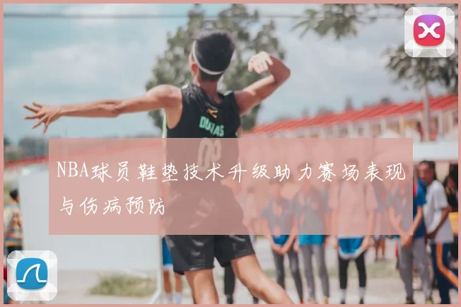 NBA球员鞋垫技术升级助力赛场表现与伤病预防