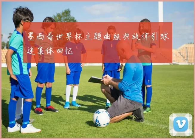 墨西哥世界杯主题曲经典旋律引球迷集体回忆
