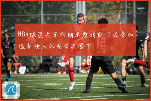 NBA球星之子布朗尼詹姆斯正式参加选秀湖人队或将其签下