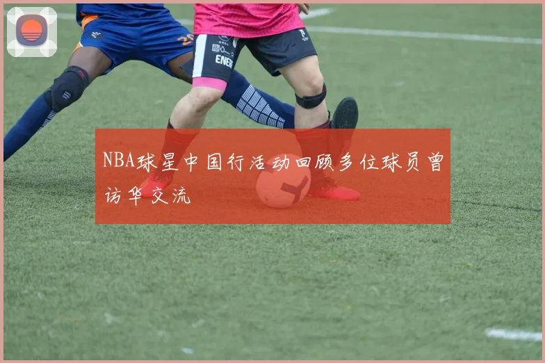 NBA球星中国行活动回顾多位球员曾访华交流