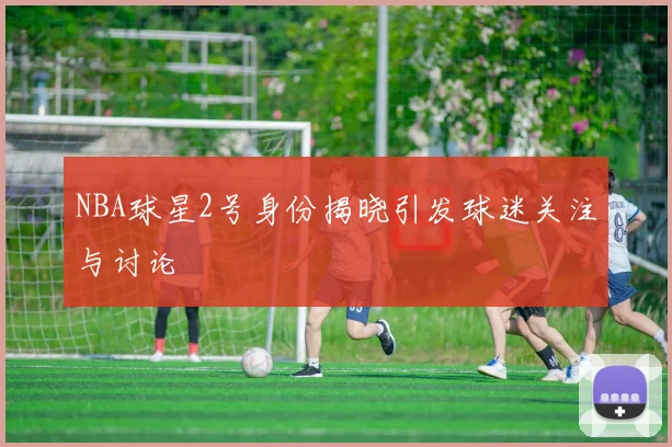 NBA球星2号身份揭晓引发球迷关注与讨论