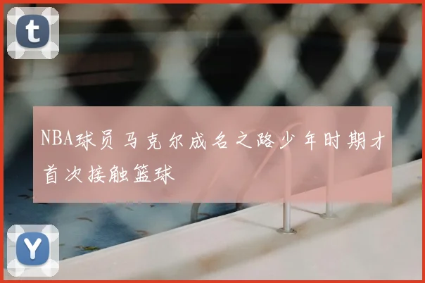 NBA球员马克尔成名之路少年时期才首次接触篮球