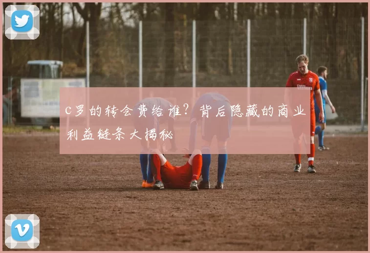 c罗的转会费给谁?背后隐藏的商业利益链条大揭秘