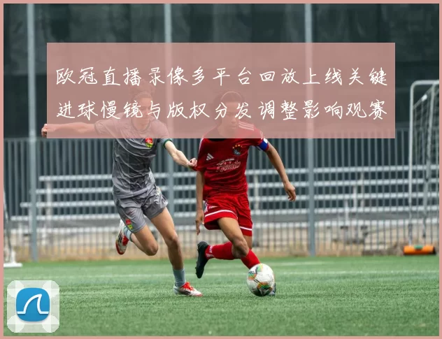 欧冠直播录像多平台回放上线关键进球慢镜与版权分发调整影响观赛
