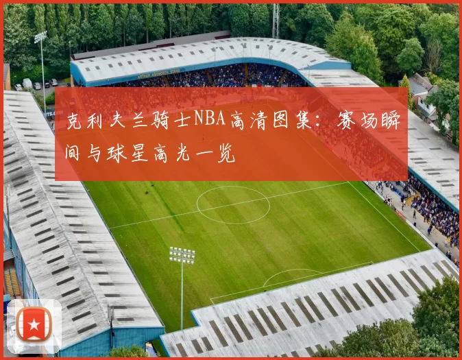 克利夫兰骑士NBA高清图集：赛场瞬间与球星高光一览