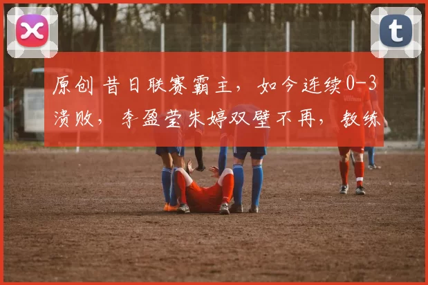 原创 昔日联赛霸主，如今连续0-3溃败，李盈莹朱婷双壁不再，教练犀利点评