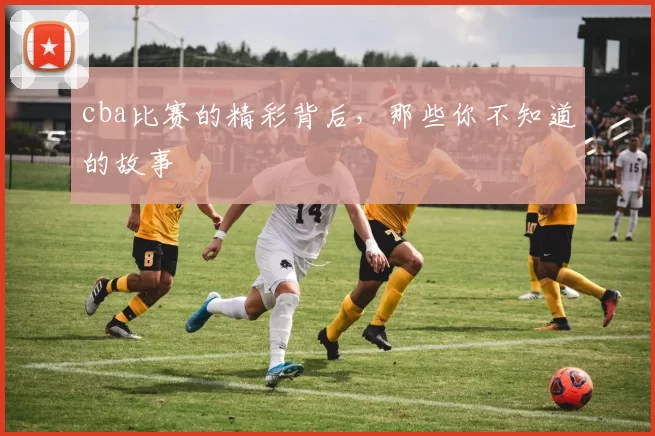 cba比赛的精彩背后，那些你不知道的故事