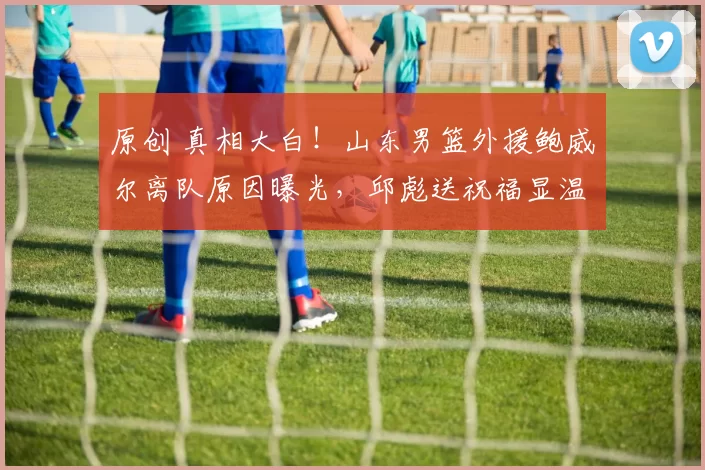 原创 真相大白！山东男篮外援鲍威尔离队原因曝光，邱彪送祝福显温情