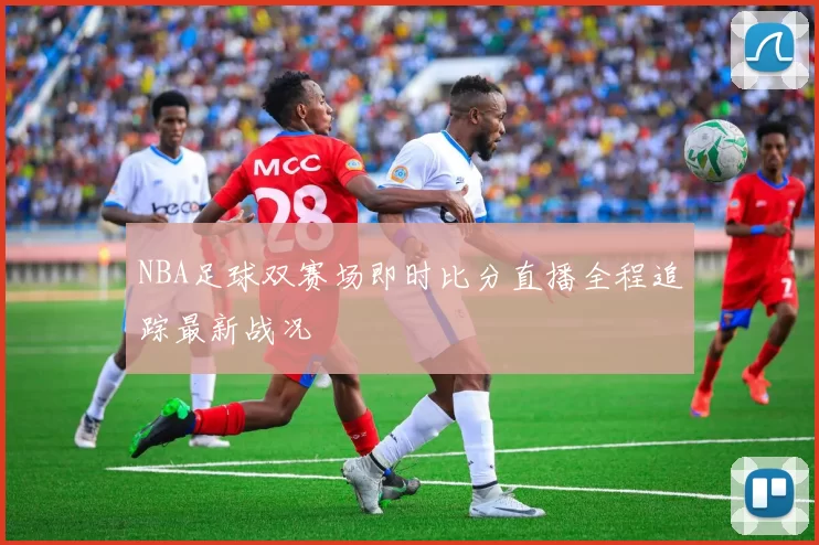 NBA足球双赛场即时比分直播全程追踪最新战况