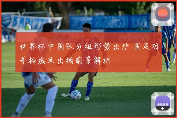 世界杯中国队分组形势出炉 国足对手构成及出线前景解析