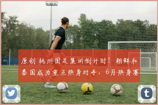 原创 杭州国足集训倒计时！朝鲜和泰国成为重点热身对手，6月热身赛是救赎还是试炼？