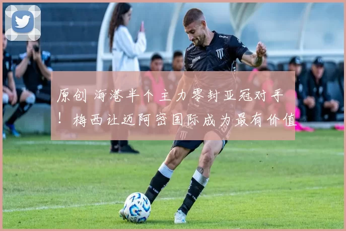 原创 海港半个主力零封亚冠对手 ！梅西让迈阿密国际成为最有价值俱乐部