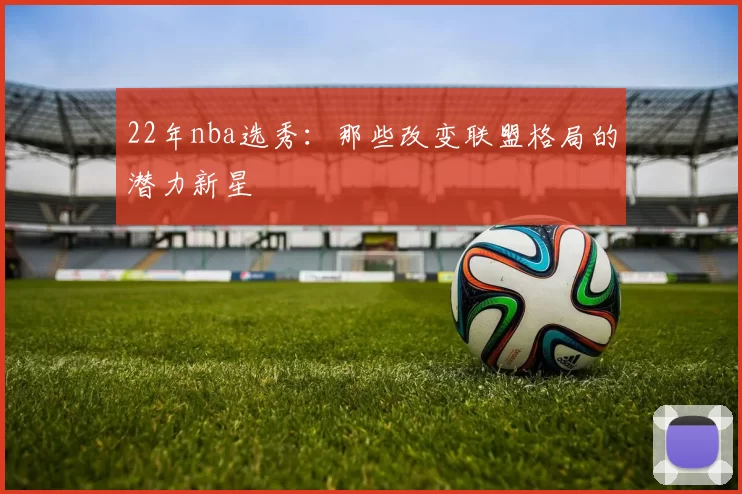 22年nba选秀：那些改变联盟格局的潜力新星