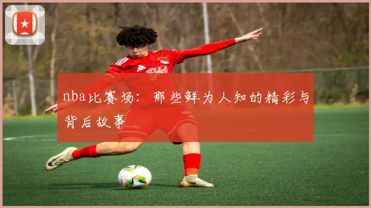 nba比赛场：那些鲜为人知的精彩与背后故事