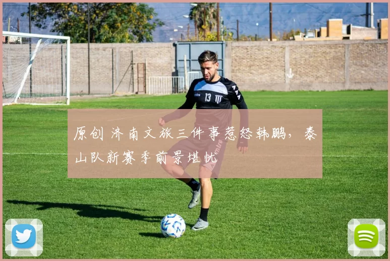 原创 济南文旅三件事惹怒韩鹏，泰山队新赛季前景堪忧