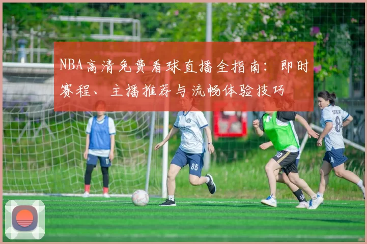 NBA高清免费看球直播全指南：即时赛程、主播推荐与流畅体验技巧