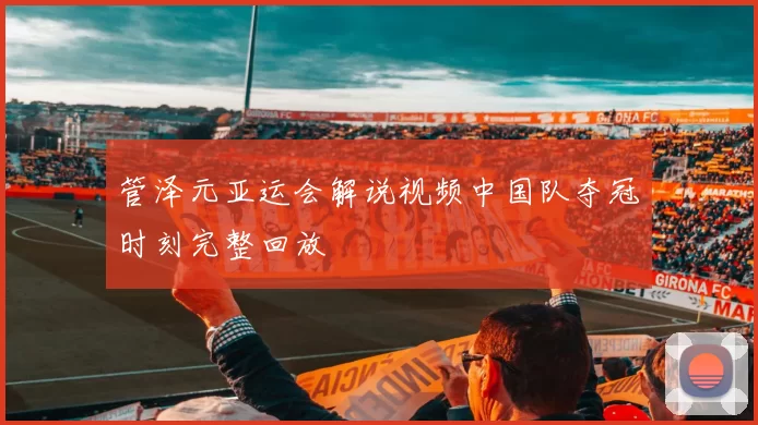 管泽元亚运会解说视频中国队夺冠时刻完整回放