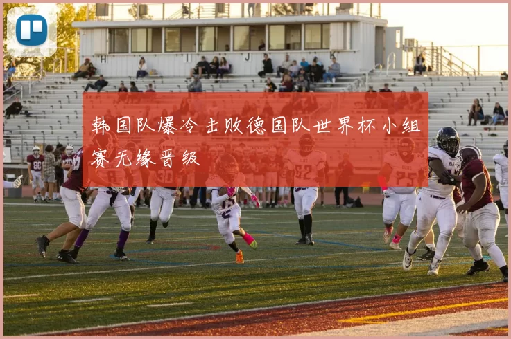 韩国队爆冷击败德国队世界杯小组赛无缘晋级