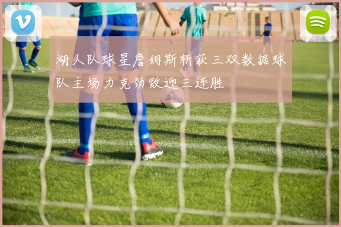 湖人队球星詹姆斯斩获三双数据球队主场力克劲敌迎三连胜