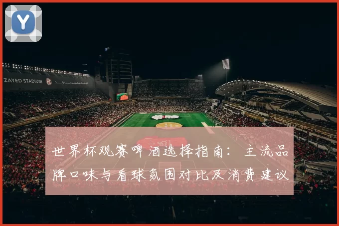世界杯观赛啤酒选择指南：主流品牌口味与看球氛围对比及消费建议