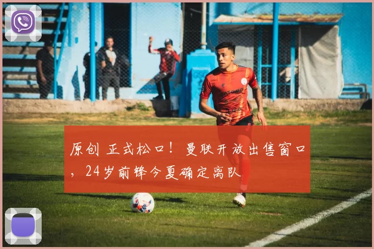 原创 正式松口！曼联开放出售窗口，24岁前锋今夏确定离队