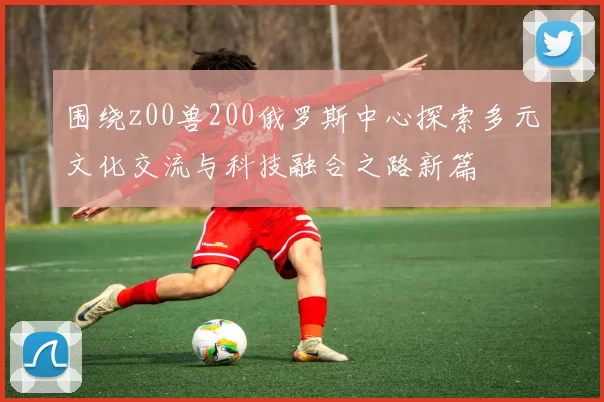 围绕z00兽200俄罗斯中心探索多元文化交流与科技融合之路新篇