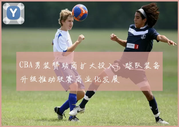 CBA男装赞助商扩大投入，球队装备升级推动联赛商业化发展