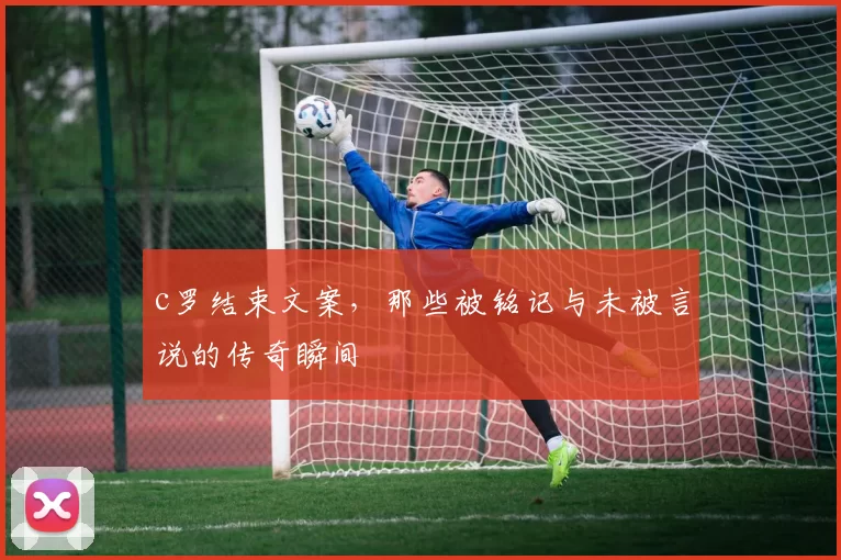 c罗结束文案，那些被铭记与未被言说的传奇瞬间