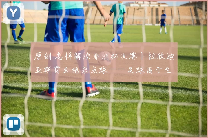 原创 怎样解读非洲杯决赛卜拉欣迪亚斯罚丢绝杀点球——足球高于生死？不，足球远低于生死