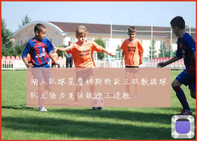 湖人队球星詹姆斯斩获三双数据球队主场力克劲敌迎三连胜