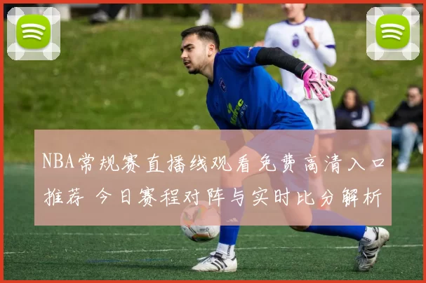 NBA常规赛直播线观看免费高清入口推荐 今日赛程对阵与实时比分解析