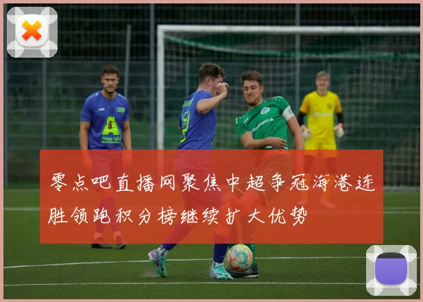 零点吧直播网聚焦中超争冠海港连胜领跑积分榜继续扩大优势