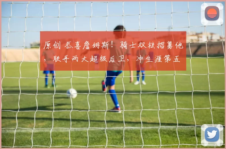 原创 恭喜詹姆斯！骑士双核招募他，联手两大超级后卫，冲生涯第五冠