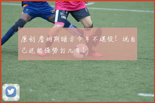 原创 詹姆斯暗示今年不退役！说自己还能强势打几年！