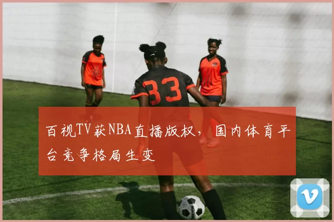 百视TV获NBA直播版权，国内体育平台竞争格局生变