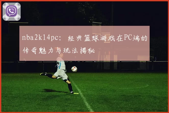 nba2k14pc：经典篮球游戏在PC端的传奇魅力与玩法揭秘