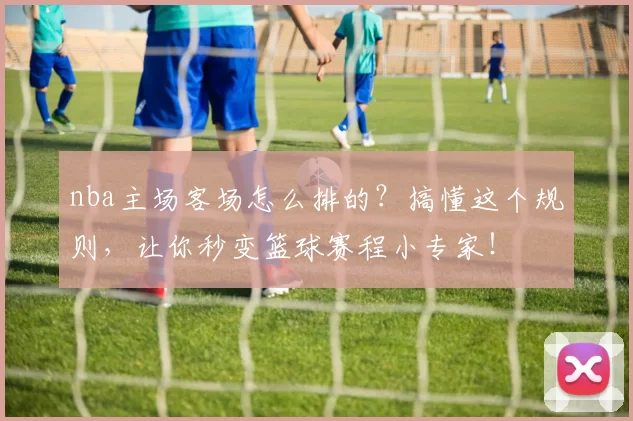 nba主场客场怎么排的？搞懂这个规则，让你秒变篮球赛程小专家！