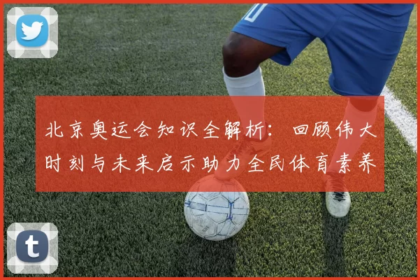 北京奥运会知识全解析：回顾伟大时刻与未来启示助力全民体育素养提升